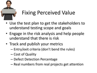 Fixing Perceived Value
• Use the test plan to get the stakeholders to
understand testing scope and goals
• Engage in the risk analysis and help people
understand that there is risk
• Track and publish your metrics
– Entry/exit criteria (don’t bend the rules)
– Cost of Quality
– Defect Detection Percentage
– Real numbers from real projects get attention
 