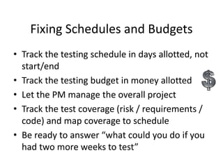 Fixing Schedules and Budgets
• Track the testing schedule in days allotted, not
start/end
• Track the testing budget in money allotted
• Let the PM manage the overall project
• Track the test coverage (risk / requirements /
code) and map coverage to schedule
• Be ready to answer “what could you do if you
had two more weeks to test”
 