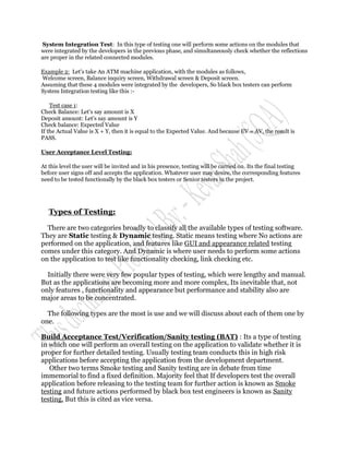 System Integration Test: In this type of testing one will perform some actions on the modules that
were integrated by the developers in the previous phase, and simultaneously check whether the reflections
are proper in the related connected modules.

Example 2: Let's take An ATM machine application, with the modules as follows,
Welcome screen, Balance inquiry screen, Withdrawal screen & Deposit screen.
Assuming that these 4 modules were integrated by the developers, So black box testers can perform
System Integration testing like this :-

    Test case 1:
Check Balance: Let's say amount is X
Deposit amount: Let's say amount is Y
Check balance: Expected Value
If the Actual Value is X + Y, then it is equal to the Expected Value. And because EV = AV, the result is
PASS.

User Acceptance Level Testing:

At this level the user will be invited and in his presence, testing will be carried on. Its the final testing
before user signs off and accepts the application. Whatever user may desire, the corresponding features
need to be tested functionally by the black box testers or Senior testers in the project.




   Types of Testing:

  There are two categories broadly to classify all the available types of testing software.
They are Static testing & Dynamic testing. Static means testing where No actions are
performed on the application, and features like GUI and appearance related testing
comes under this category. And Dynamic is where user needs to perform some actions
on the application to test like functionality checking, link checking etc.

  Initially there were very few popular types of testing, which were lengthy and manual.
But as the applications are becoming more and more complex, Its inevitable that, not
only features , functionality and appearance but performance and stability also are
major areas to be concentrated.

  The following types are the most is use and we will discuss about each of them one by
one.

Build Acceptance Test/Verification/Sanity testing (BAT) : Its a type of testing
in which one will perform an overall testing on the application to validate whether it is
proper for further detailed testing. Usually testing team conducts this in high risk
applications before accepting the application from the development department.
   Other two terms Smoke testing and Sanity testing are in debate from time
immemorial to find a fixed definition. Majority feel that If developers test the overall
application before releasing to the testing team for further action is known as Smoke
testing and future actions performed by black box test engineers is known as Sanity
testing. But this is cited as vice versa.
 