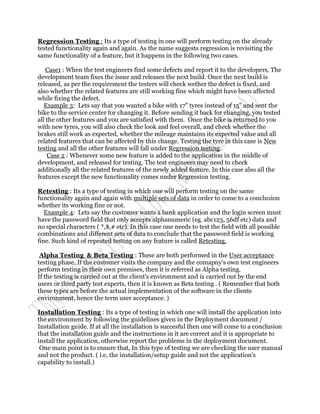 Regression Testing : Its a type of testing in one will perform testing on the already
tested functionality again and again. As the name suggests regression is revisiting the
same functionality of a feature, but it happens in the following two cases.

    Case1 : When the test engineers find some defects and report it to the developers, The
development team fixes the issue and releases the next build. Once the next build is
released, as per the requirement the testers will check wether the defect is fixed, and
also whether the related features are still working fine which might have been affected
while fixing the defect.
   Example 3: Lets say that you wanted a bike with 17" tyres instead of 15" and sent the
bike to the service center for changing it. Before sending it back for changing, you tested
all the other features and you are satisfied with them. Once the bike is returned to you
with new tyres, you will also check the look and feel overall, and check whether the
brakes still work as expected, whether the mileage maintains its expected value and all
related features that can be affected by this change. Testing the tyre in this case is New
testing and all the other features will fall under Regression testing.
    Case 2 : Whenever some new feature is added to the application in the middle of
development, and released for testing. The test engineers may need to check
additionally all the related features of the newly added feature. In this case also all the
features except the new functionality comes under Regression testing.

Retesting : Its a type of testing in which one will perform testing on the same
functionality again and again with multiple sets of data in order to come to a conclusion
whether its working fine or not.
   Example 4: Lets say the customer wants a bank application and the login screen must
have the password field that only accepts alphanumeric (eg. abc123, 56df etc) data and
no special characters ( *,$,# etc). In this case one needs to test the field with all possible
combinations and different sets of data to conclude that the password field is working
fine. Such kind of repeated testing on any feature is called Retesting.

 Alpha Testing & Beta Testing : These are both performed in the User acceptance
testing phase, If the customer visits the company and the comapny's own test engineers
perform testing in their own premises, then it is referred as Alpha testing.
If the testing is carried out at the client's environment and is carried out by the end
users or third party test experts, then it is known as Beta testing . ( Remember that both
these types are before the actual implementation of the software in the clients
environment, hence the term user acceptance. )

Installation Testing : Its a type of testing in which one will install the application into
the environment by following the guidelines given in the Deployment document /
Installation guide. If at all the installation is succesful then one will come to a conclusion
that the installation guide and the instructions in it are correct and it is appropriate to
install the application, otherwise report the problems in the deployment document.
 One main point is to ensure that, In this type of testing we are checking the user manual
and not the product. ( i.e, the installation/setup guide and not the application's
capability to install.)
 