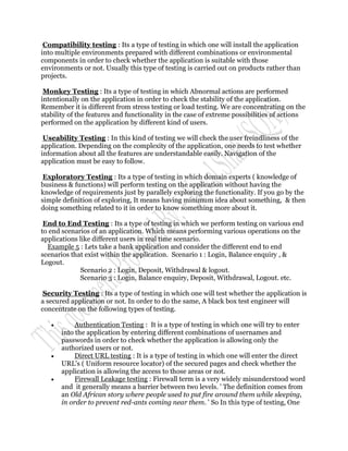 Compatibility testing : Its a type of testing in which one will install the application
into multiple environments prepared with different combinations or environmental
components in order to check whether the application is suitable with those
environments or not. Usually this type of testing is carried out on products rather than
projects.

 Monkey Testing : Its a type of testing in which Abnormal actions are performed
intentionally on the application in order to check the stability of the application.
Remember it is different from stress testing or load testing. We are concentrating on the
stability of the features and functionality in the case of extreme possibilities of actions
performed on the application by different kind of users.

 Useability Testing : In this kind of testing we will check the user freindliness of the
application. Depending on the complexity of the application, one needs to test whether
information about all the features are understandable easily. Navigation of the
application must be easy to follow.

 Exploratory Testing : Its a type of testing in which domain experts ( knowledge of
business & functions) will perform testing on the application without having the
knowledge of requirements just by parallely exploring the functionality. If you go by the
simple definition of exploring, It means having minimum idea about something, & then
doing something related to it in order to know something more about it.

 End to End Testing : Its a type of testing in which we perform testing on various end
to end scenarios of an application. Which means performing various operations on the
applications like different users in real time scenario.
  Example 5 : Lets take a bank application and consider the different end to end
scenarios that exist within the application. Scenario 1 : Login, Balance enquiry , &
Logout.
             Scenario 2 : Login, Deposit, Withdrawal & logout.
             Scenario 3 : Login, Balance enquiry, Deposit, Withdrawal, Logout. etc.

 Security Testing : Its a type of testing in which one will test whether the application is
a secured application or not. In order to do the same, A black box test engineer will
concentrate on the following types of testing.

           Authentication Testing : It is a type of testing in which one will try to enter
       into the application by entering different combinations of usernames and
       passwords in order to check whether the application is allowing only the
       authorized users or not.
           Direct URL testing : It is a type of testing in which one will enter the direct
       URL's ( Uniform resource locator) of the secured pages and check whether the
       application is allowing the access to those areas or not.
           Firewall Leakage testing : Firewall term is a very widely misunderstood word
       and it generally means a barrier between two levels. ' The definition comes from
       an Old African story where people used to put fire around them while sleeping,
       in order to prevent red-ants coming near them. ' So In this type of testing, One
 