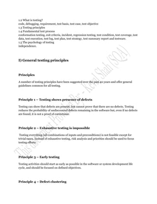 1.2 What is testing?
code, debugging, requirement, test basis, test case, test objective
1.3 Testing principles
1.4 Fundamental test process
conformation testing, exit criteria, incident, regression testing, test condition, test coverage, test
data, test execution, test log, test plan, test strategy, test summary report and testware.
1.5 The psychology of testing
independence.




I) General testing principles



Principles

A number of testing principles have been suggested over the past 40 years and offer general
guidelines common for all testing.



Principle 1 – Testing shows presence of defects

Testing can show that defects are present, but cannot prove that there are no defects. Testing
reduces the probability of undiscovered defects remaining in the software but, even if no defects
are found, it is not a proof of correctness.



Principle 2 – Exhaustive testing is impossible

 Testing everything (all combinations of inputs and preconditions) is not feasible except for
trivial cases. Instead of exhaustive testing, risk analysis and priorities should be used to focus
testing efforts.




Principle 3 – Early testing

Testing activities should start as early as possible in the software or system development life
cycle, and should be focused on defined objectives.



Principle 4 – Defect clustering
 