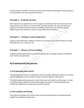 A small number of modules contain most of the defects discovered during pre-release testing, or
are responsible for the most operational failures.



Principle 5 – Pesticide paradox

If the same tests are repeated over and over again, eventually the same set of test cases will no
longer find any new defects. To overcome this “pesticide paradox”, the test cases need to be
regularly reviewed and revised, and new and different tests need to be written to exercise
different parts of the software or system to potentially find more defects.



Principle 6 – Testing is context dependent

Testing is done differently in different contexts. For example, safety-critical software is tested
differently from an e-commerce site.



Principle 7 – Absence-of-errors fallacy

Finding and fixing defects does not help if the system built is unusable and does not fulfill the
users‟ needs and expectations.




II) Fundamental test process



1) Test planning and control

Test planning is the activity of verifying the mission of testing, defining the objectives of testing
and the specification of test activities in order to meet the objectives and mission.

 It involves taking actions necessary to meet the mission and objectives of the project. In order
to control testing, it should be monitored throughout the project. Test planning takes into
account the feedback from monitoring and control activities.



2) Test analysis and design

Test analysis and design is the activity where general testing objectives are transformed into
tangible test conditions and test cases.
 