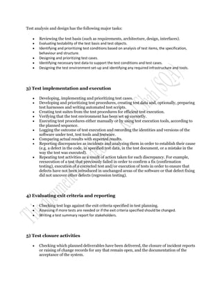 Test analysis and design has the following major tasks:

      Reviewing the test basis (such as requirements, architecture, design, interfaces).
      Evaluating testability of the test basis and test objects.
      Identifying and prioritizing test conditions based on analysis of test items, the specification,
       behaviour and structure.
      Designing and prioritizing test cases.
      Identifying necessary test data to support the test conditions and test cases.
      Designing the test environment set-up and identifying any required infrastructure and tools.




3) Test implementation and execution

      Developing, implementing and prioritizing test cases.
      Developing and prioritizing test procedures, creating test data and, optionally, preparing
       test harnesses and writing automated test scripts.
      Creating test suites from the test procedures for efficient test execution.
      Verifying that the test environment has been set up correctly.
      Executing test procedures either manually or by using test execution tools, according to
       the planned sequence.
      Logging the outcome of test execution and recording the identities and versions of the
       software under test, test tools and testware.
      Comparing actual results with expected results.
      Reporting discrepancies as incidents and analyzing them in order to establish their cause
       (e.g. a defect in the code, in specified test data, in the test document, or a mistake in the
       way the test was executed).
      Repeating test activities as a result of action taken for each discrepancy. For example,
       reexecution of a test that previously failed in order to confirm a fix (confirmation
       testing), execution of a corrected test and/or execution of tests in order to ensure that
       defects have not been introduced in unchanged areas of the software or that defect fixing
       did not uncover other defects (regression testing).




4) Evaluating exit criteria and reporting

      Checking test logs against the exit criteria specified in test planning.
      Assessing if more tests are needed or if the exit criteria specified should be changed.
      Writing a test summary report for stakeholders.




5) Test closure activities

      Checking which planned deliverables have been delivered, the closure of incident reports
       or raising of change records for any that remain open, and the documentation of the
       acceptance of the system.
 