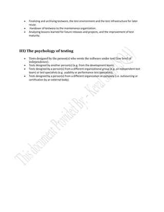    Finalizing and archiving testware, the test environment and the test infrastructure for later
      reuse.
      Handover of testware to the maintenance organization.
     Analyzing lessons learned for future releases and projects, and the improvement of test
      maturity.




III) The psychology of testing

     Tests designed by the person(s) who wrote the software under test (low level of
      independence).
     Tests designed by another person(s) (e.g. from the development team).
     Tests designed by a person(s) from a different organizational group (e.g. an independent test
      team) or test specialists (e.g. usability or performance test specialists).
     Tests designed by a person(s) from a different organization or company (i.e. outsourcing or
      certification by an external body).
 