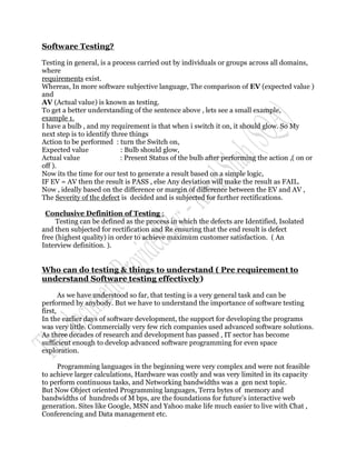 Software Testing?

Testing in general, is a process carried out by individuals or groups across all domains,
where
requirements exist.
Whereas, In more software subjective language, The comparison of EV (expected value )
and
AV (Actual value) is known as testing.
To get a better understanding of the sentence above , lets see a small example,
example 1.
I have a bulb , and my requirement is that when i switch it on, it should glow. So My
next step is to identify three things
Action to be performed : turn the Switch on,
Expected value              : Bulb should glow,
Actual value                : Present Status of the bulb after performing the action ,( on or
off ).
Now its the time for our test to generate a result based on a simple logic,
IF EV = AV then the result is PASS , else Any deviation will make the result as FAIL.
Now , ideally based on the difference or margin of difference between the EV and AV ,
The Severity of the defect is decided and is subjected for further rectifications.

 Conclusive Definition of Testing :
     Testing can be defined as the process in which the defects are Identified, Isolated
and then subjected for rectification and Re ensuring that the end result is defect
free (highest quality) in order to achieve maximum customer satisfaction. ( An
Interview definition. ).


Who can do testing & things to understand ( Pre requirement to
understand Software testing effectively)

       As we have understood so far, that testing is a very general task and can be
performed by anybody. But we have to understand the importance of software testing
first,
In the earlier days of software development, the support for developing the programs
was very little. Commercially very few rich companies used advanced software solutions.
As three decades of research and development has passed , IT sector has become
sufficient enough to develop advanced software programming for even space
exploration.

     Programming languages in the beginning were very complex and were not feasible
to achieve larger calculations, Hardware was costly and was very limited in its capacity
to perform continuous tasks, and Networking bandwidths was a gen next topic.
But Now Object oriented Programming languages, Terra bytes of memory and
bandwidths of hundreds of M bps, are the foundations for future's interactive web
generation. Sites like Google, MSN and Yahoo make life much easier to live with Chat ,
Conferencing and Data management etc.
 