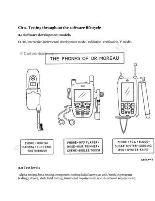 Ch-2. Testing throughout the software life cycle

2.1 Software development models

COTS, interactive-incremental development model, validation, verification, V-model.




2.2 Test levels

 Alpha testing, beta testing, component testing (also known as unit/module/program
testing), driver, stub, field testing, functional requirement, non-functional requirement,
 
