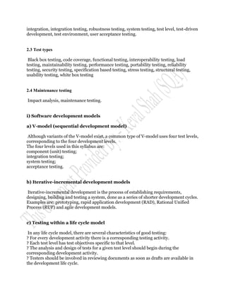 integration, integration testing, robustness testing, system testing, test level, test-driven
development, test environment, user acceptance testing.


2.3 Test types

 Black box testing, code coverage, functional testing, interoperability testing, load
testing, maintainability testing, performance testing, portability testing, reliability
testing, security testing, specification based testing, stress testing, structural testing,
usability testing, white box testing


2.4 Maintenance testing

Impact analysis, maintenance testing.


i) Software development models

a) V-model (sequential development model)

 Although variants of the V-model exist, a common type of V-model uses four test levels,
corresponding to the four development levels.
The four levels used in this syllabus are:
component (unit) testing;
integration testing;
system testing;
acceptance testing.


b) Iterative-incremental development models

Iterative-incremental development is the process of establishing requirements,
designing, building and testing a system, done as a series of shorter development cycles.
Examples are: prototyping, rapid application development (RAD), Rational Unified
Process (RUP) and agile development models.


c) Testing within a life cycle model

 In any life cycle model, there are several characteristics of good testing:
? For every development activity there is a corresponding testing activity.
? Each test level has test objectives specific to that level.
? The analysis and design of tests for a given test level should begin during the
corresponding development activity.
? Testers should be involved in reviewing documents as soon as drafts are available in
the development life cycle.
 