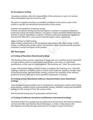 d) Acceptance testing

Acceptance testing is often the responsibility of the customers or users of a system;
other stakeholders may be involved as well.

The goal in acceptance testing is to establish confidence in the system, parts of the
system or specific non-functional characteristics of the system

Contract and regulation acceptance testing
Contract acceptance testing is performed against a contract‟s acceptance criteria for
producing custom-developed software. Acceptance criteria should be defined when the
contract is agreed. Regulation acceptance testing is performed against any regulations
that must be adhered to, such as governmental, legal or safety regulations.

Alpha and beta (or field) testing
Alpha testing is performed at the developing organization‟s site. Beta testing, or field
testing, is performed by people at their own locations. Both are performed by potential
customers, not the developers of the product.

iii) Test types

a) Testing of function (functional testing)

 The functions that a system, subsystem or component are to perform may be described
in work products such as a requirements specification, use cases, or a functional
specification, or they may be undocumented. The functions are “what” the system does.

A type of functional testing, security testing, investigates the functions (e.g. a firewall)
relating to detection of threats, such as viruses, from malicious outsiders. Another type
of functional testing, interoperability testing, evaluates the capability of the software
product to interact with one or more specified components or systems.

b) Testing of non-functional software characteristics (non-functional
testing)

 Non-functional testing includes, but is not limited to, performance testing, load testing,
stress testing, usability testing, maintainability testing, reliability testing and portability
testing. It is the testing of “how” the system works.

Non-functional testing may be performed at all test levels.

c) Testing of software structure/architecture (structural testing)

 Structural (white-box) testing may be performed at all test levels. Structural techniques
are best used after specification-based techniques, in order to help measure the
thoroughness of testing through assessment of coverage of a type of structure.
 