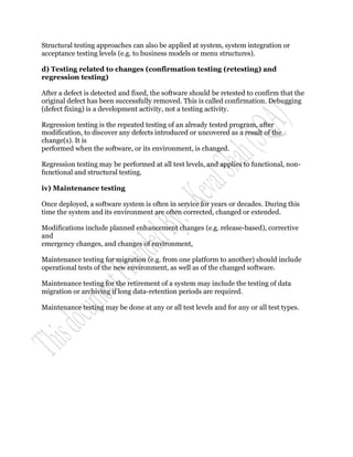 Structural testing approaches can also be applied at system, system integration or
acceptance testing levels (e.g. to business models or menu structures).

d) Testing related to changes (confirmation testing (retesting) and
regression testing)

After a defect is detected and fixed, the software should be retested to confirm that the
original defect has been successfully removed. This is called confirmation. Debugging
(defect fixing) is a development activity, not a testing activity.

Regression testing is the repeated testing of an already tested program, after
modification, to discover any defects introduced or uncovered as a result of the
change(s). It is
performed when the software, or its environment, is changed.

Regression testing may be performed at all test levels, and applies to functional, non-
functional and structural testing.

iv) Maintenance testing

Once deployed, a software system is often in service for years or decades. During this
time the system and its environment are often corrected, changed or extended.

Modifications include planned enhancement changes (e.g. release-based), corrective
and
emergency changes, and changes of environment,

Maintenance testing for migration (e.g. from one platform to another) should include
operational tests of the new environment, as well as of the changed software.

Maintenance testing for the retirement of a system may include the testing of data
migration or archiving if long data-retention periods are required.

Maintenance testing may be done at any or all test levels and for any or all test types.
 