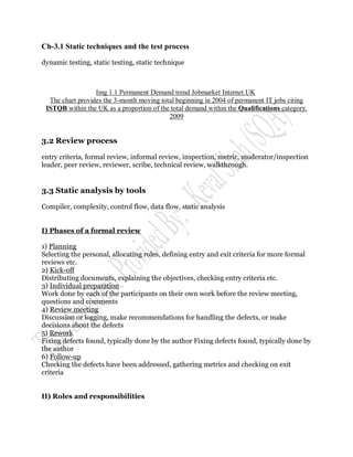 Ch-3.1 Static techniques and the test process

dynamic testing, static testing, static technique



                  Img 1.1 Permanent Demand trend Jobmarket Internet.UK
  The chart provides the 3-month moving total beginning in 2004 of permanent IT jobs citing
 ISTQB within the UK as a proportion of the total demand within the Qualifications category.
                                           2009


3.2 Review process

entry criteria, formal review, informal review, inspection, metric, moderator/inspection
leader, peer review, reviewer, scribe, technical review, walkthrough.


3.3 Static analysis by tools

Compiler, complexity, control flow, data flow, static analysis


I) Phases of a formal review

1) Planning
Selecting the personal, allocating roles, defining entry and exit criteria for more formal
reviews etc.
2) Kick-off
Distributing documents, explaining the objectives, checking entry criteria etc.
3) Individual preparation
Work done by each of the participants on their own work before the review meeting,
questions and comments
4) Review meeting
Discussion or logging, make recommendations for handling the defects, or make
decisions about the defects
5) Rework
Fixing defects found, typically done by the author Fixing defects found, typically done by
the author
6) Follow-up
Checking the defects have been addressed, gathering metrics and checking on exit
criteria


II) Roles and responsibilities
 