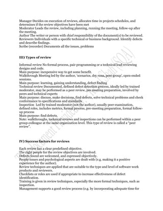 Manager Decides on execution of reviews, allocates time in projects schedules, and
determines if the review objectives have been met
Moderator Leads the review, including planning, running the meeting, follow-up after
the meeting.
Author The writer or person with chief responsibility of the document(s) to be reviewed.
Reviewers Individuals with a specific technical or business background. Identify defects
and describe findings.
Scribe (recorder) Documents all the issues, problems


III) Types of review

Informal review No formal process, pair programming or a technical lead reviewing
designs and code.
Main purpose: inexpensive way to get some benefit.
Walkthrough Meeting led by the author, „scenarios, dry runs, peer group‟, open-ended
sessions.
Main purpose: learning, gaining understanding, defect finding
Technical review Documented, defined defect detection process, ideally led by trained
moderator, may be performed as a peer review, pre meeting preparation, involved by
peers and technical experts
Main purpose: discuss, make decisions, find defects, solve technical problems and check
conformance to specifications and standards
Inspection Led by trained moderator (not the author), usually peer examination,
defined roles, includes metrics, formal process, pre-meeting preparation, formal follow-
up process
Main purpose: find defects.
Note: walkthroughs, technical reviews and inspections can be performed within a peer
group-colleague at the same organization level. This type of review is called a “peer
review”.



IV) Success factors for reviews

Each review has a clear predefined objective.
The right people for the review objectives are involved.
Defects found are welcomed, and expressed objectively.
People issues and psychological aspects are dealt with (e.g. making it a positive
experience for the author).
Review techniques are applied that are suitable to the type and level of software work
products and reviewers.
Checklists or roles are used if appropriate to increase effectiveness of defect
identification.
Training is given in review techniques, especially the more formal techniques, such as
inspection.
Management supports a good review process (e.g. by incorporating adequate time for
 