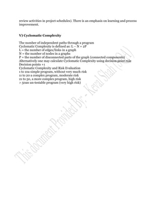 review activities in project schedules). There is an emphasis on learning and process
improvement.


V) Cyclomatic Complexity

The number of independent paths through a program
Cyclomatic Complexity is defined as: L – N + 2P
L = the number of edges/links in a graph
N = the number of nodes in a graphs
P = the number of disconnected parts of the graph (connected components)
Alternatively one may calculate Cyclomatic Complexity using decision point rule
Decision points +1
Cyclomatic Complexity and Risk Evaluation
1 to 10a simple program, without very much risk
11 to 20 a complex program, moderate risk
21 to 50, a more complex program, high risk
> 50an un-testable program (very high risk)
 