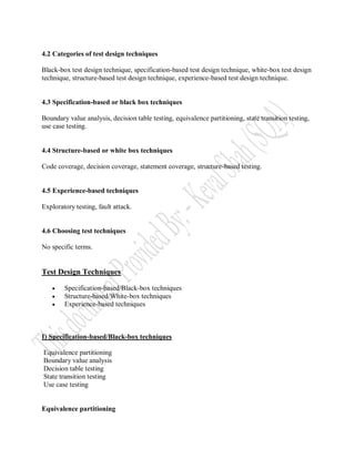 4.2 Categories of test design techniques

Black-box test design technique, specification-based test design technique, white-box test design
technique, structure-based test design technique, experience-based test design technique.


4.3 Specification-based or black box techniques

Boundary value analysis, decision table testing, equivalence partitioning, state transition testing,
use case testing.


4.4 Structure-based or white box techniques

Code coverage, decision coverage, statement coverage, structure-based testing.


4.5 Experience-based techniques

Exploratory testing, fault attack.


4.6 Choosing test techniques

No specific terms.


Test Design Techniques

       Specification-based/Black-box techniques
       Structure-based/White-box techniques
       Experience-based techniques



I) Specification-based/Black-box techniques

Equivalence partitioning
Boundary value analysis
Decision table testing
State transition testing
Use case testing


Equivalence partitioning
 