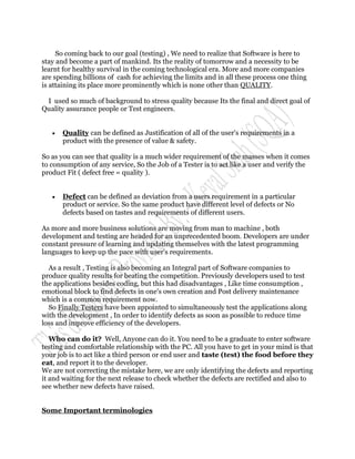 So coming back to our goal (testing) , We need to realize that Software is here to
stay and become a part of mankind. Its the reality of tomorrow and a necessity to be
learnt for healthy survival in the coming technological era. More and more companies
are spending billions of cash for achieving the limits and in all these process one thing
is attaining its place more prominently which is none other than QUALITY.

 I used so much of background to stress quality because Its the final and direct goal of
Quality assurance people or Test engineers.


      Quality can be defined as Justification of all of the user's requirements in a
       product with the presence of value & safety.

So as you can see that quality is a much wider requirement of the masses when it comes
to consumption of any service, So the Job of a Tester is to act like a user and verify the
product Fit ( defect free = quality ).


      Defect can be defined as deviation from a users requirement in a particular
       product or service. So the same product have different level of defects or No
       defects based on tastes and requirements of different users.

As more and more business solutions are moving from man to machine , both
development and testing are headed for an unprecedented boom. Developers are under
constant pressure of learning and updating themselves with the latest programming
languages to keep up the pace with user's requirements.

  As a result , Testing is also becoming an Integral part of Software companies to
produce quality results for beating the competition. Previously developers used to test
the applications besides coding, but this had disadvantages , Like time consumption ,
emotional block to find defects in one's own creation and Post delivery maintenance
which is a common requirement now.
  So Finally Testers have been appointed to simultaneously test the applications along
with the development , In order to identify defects as soon as possible to reduce time
loss and improve efficiency of the developers.

   Who can do it? Well, Anyone can do it. You need to be a graduate to enter software
testing and comfortable relationship with the PC. All you have to get in your mind is that
your job is to act like a third person or end user and taste (test) the food before they
eat, and report it to the developer.
We are not correcting the mistake here, we are only identifying the defects and reporting
it and waiting for the next release to check whether the defects are rectified and also to
see whether new defects have raised.


Some Important terminologies
 