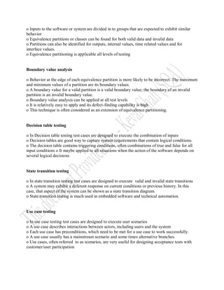 o Inputs to the software or system are divided in to groups that are expected to exhibit similar
behavior
o Equivalence partitions or classes can be found for both valid data and invalid data
o Partitions can also be identified for outputs, internal values, time related values and for
interface values.
o Equivalence partitioning is applicable all levels of testing


Boundary value analysis

o Behavior at the edge of each equivalence partition is more likely to be incorrect. The maximum
and minimum values of a partition are its boundary values.
o A boundary value for a valid partition is a valid boundary value; the boundary of an invalid
partition is an invalid boundary value.
o Boundary value analysis can be applied at all test levels
o It is relatively easy to apply and its defect-finding capability is high
o This technique is often considered as an extension of equivalence partitioning.


Decision table testing

o In Decision table testing test cases are designed to execute the combination of inputs
o Decision tables are good way to capture system requirements that contain logical conditions.
o The decision table contains triggering conditions, often combinations of true and false for all
input conditions o It maybe applied to all situations when the action of the software depends on
several logical decisions


State transition testing

o In state transition testing test cases are designed to execute valid and invalid state transitions
o A system may exhibit a deferent response on current conditions or previous history. In this
case, that aspect of the system can be shown as a state transition diagram.
o State transition testing is much used in embedded software and technical automation.


Use case testing

o In use case testing test cases are designed to execute user scenarios
o A use case describes interactions between actors, including users and the system
o Each use case has preconditions, which need to be met for a use case to work successfully.
o A use case usually has a mainstream scenario and some times alternative branches.
o Use cases, often referred to as scenarios, are very useful for designing acceptance tests with
customer/user participation
 
