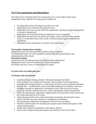Ch-5 Test organization and independence

The effectiveness of finding defects by testing and reviews can be improved by using
independent testers. Options for testing teams available are:


      No independent testers. Developers test their own code.
      Independent testers within the development teams.
      Independent test team or group within the organization, reporting to project management
       or executive management
      Independent testers from the business organization or user community.
      Independent test specialists for specific test targets such as usability testers, security
       testers or certification testers (who certify a software product against standards and
       regulations).
      Independent testers outsourced or external to the organization.


The benefits of independence include:
Independent testers see other and different defects, and are unbiased.
An independent tester can verify assumptions people made during specification and
implementation of the system.
Drawbacks include:
Isolation from the development team (if treated as totally independent).
Independent testers may be the bottleneck as the last checkpoint.
Developers may lose a sense of responsibility for quality.


b) Tasks of the test leader and tester

Test leader tasks may include:

      Coordinate the test strategy and plan with project managers and others.
      Write or review a test strategy for the project, and test policy for the organization.
      Contribute the testing perspective to other project activities, such as integration planning.
      Plan the tests – considering the context and understanding the test objectives and risks –
       including selecting test approaches, estimating the time, effort and cost of testing,
       acquiring resources, defining test levels, cycles, and planning incident management.
      Initiate the specification, preparation, implementation and execution of tests, monitor the
       test results and check the exit criteria.
      Adapt planning based on test results and progress (sometimes documented in status
       reports) and take any action necessary to compensate for problems.
      Set up adequate configuration management of testware for traceability.
      Introduce suitable metrics for measuring test progress and evaluating the quality of the
       testing and the product.
      Decide what should be automated, to what degree, and how.
      Select tools to support testing and organize any training in tool use for testers.
 