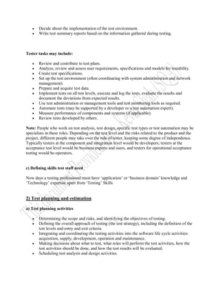    Decide about the implementation of the test environment.
      Write test summary reports based on the information gathered during testing.



Tester tasks may include:

      Review and contribute to test plans.
      Analyze, review and assess user requirements, specifications and models for testability.
      Create test specifications.
      Set up the test environment (often coordinating with system administration and network
       management).
      Prepare and acquire test data.
      Implement tests on all test levels, execute and log the tests, evaluate the results and
       document the deviations from expected results.
      Use test administration or management tools and test monitoring tools as required.
      Automate tests (may be supported by a developer or a test automation expert).
      Measure performance of components and systems (if applicable).
      Review tests developed by others.

Note: People who work on test analysis, test design, specific test types or test automation may be
specialists in these roles. Depending on the test level and the risks related to the product and the
project, different people may take over the role of tester, keeping some degree of independence.
Typically testers at the component and integration level would be developers; testers at the
acceptance test level would be business experts and users, and testers for operational acceptance
testing would be operators.


c) Defining skills test staff need

Now days a testing professional must have „application‟ or „business domain‟ knowledge and
„Technology‟ expertise apart from „Testing‟ Skills


2) Test planning and estimation

a) Test planning activities

      Determining the scope and risks, and identifying the objectives of testing.
      Defining the overall approach of testing (the test strategy), including the definition of the
       test levels and entry and exit criteria.
      Integrating and coordinating the testing activities into the software life cycle activities:
       acquisition, supply, development, operation and maintenance.
      Making decisions about what to test, what roles will perform the test activities, how the
       test activities should be done, and how the test results will be evaluated.
      Scheduling test analysis and design activities.
 