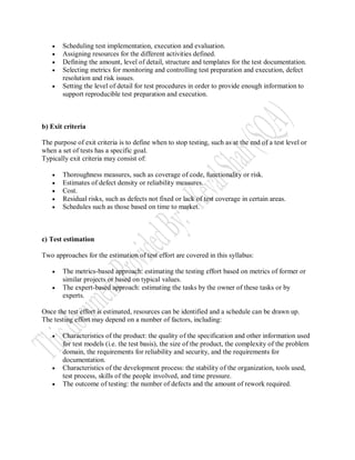    Scheduling test implementation, execution and evaluation.
      Assigning resources for the different activities defined.
      Defining the amount, level of detail, structure and templates for the test documentation.
      Selecting metrics for monitoring and controlling test preparation and execution, defect
       resolution and risk issues.
      Setting the level of detail for test procedures in order to provide enough information to
       support reproducible test preparation and execution.



b) Exit criteria

The purpose of exit criteria is to define when to stop testing, such as at the end of a test level or
when a set of tests has a specific goal.
Typically exit criteria may consist of:

      Thoroughness measures, such as coverage of code, functionality or risk.
      Estimates of defect density or reliability measures.
      Cost.
      Residual risks, such as defects not fixed or lack of test coverage in certain areas.
      Schedules such as those based on time to market.



c) Test estimation

Two approaches for the estimation of test effort are covered in this syllabus:

      The metrics-based approach: estimating the testing effort based on metrics of former or
       similar projects or based on typical values.
      The expert-based approach: estimating the tasks by the owner of these tasks or by
       experts.

Once the test effort is estimated, resources can be identified and a schedule can be drawn up.
The testing effort may depend on a number of factors, including:

      Characteristics of the product: the quality of the specification and other information used
       for test models (i.e. the test basis), the size of the product, the complexity of the problem
       domain, the requirements for reliability and security, and the requirements for
       documentation.
      Characteristics of the development process: the stability of the organization, tools used,
       test process, skills of the people involved, and time pressure.
      The outcome of testing: the number of defects and the amount of rework required.
 