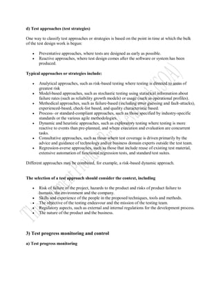 d) Test approaches (test strategies)

One way to classify test approaches or strategies is based on the point in time at which the bulk
of the test design work is begun:

      Preventative approaches, where tests are designed as early as possible.
      Reactive approaches, where test design comes after the software or system has been
       produced.

Typical approaches or strategies include:

      Analytical approaches, such as risk-based testing where testing is directed to areas of
       greatest risk
      Model-based approaches, such as stochastic testing using statistical information about
       failure rates (such as reliability growth models) or usage (such as operational profiles).
      Methodical approaches, such as failure-based (including error guessing and fault-attacks),
       experienced-based, check-list based, and quality characteristic based.
      Process- or standard-compliant approaches, such as those specified by industry-specific
       standards or the various agile methodologies.
      Dynamic and heuristic approaches, such as exploratory testing where testing is more
       reactive to events than pre-planned, and where execution and evaluation are concurrent
       tasks.
      Consultative approaches, such as those where test coverage is driven primarily by the
       advice and guidance of technology and/or business domain experts outside the test team.
      Regression-averse approaches, such as those that include reuse of existing test material,
       extensive automation of functional regression tests, and standard test suites.

Different approaches may be combined, for example, a risk-based dynamic approach.


The selection of a test approach should consider the context, including

      Risk of failure of the project, hazards to the product and risks of product failure to
       humans, the environment and the company.
      Skills and experience of the people in the proposed techniques, tools and methods.
      The objective of the testing endeavour and the mission of the testing team.
      Regulatory aspects, such as external and internal regulations for the development process.
      The nature of the product and the business.



3) Test progress monitoring and control

a) Test progress monitoring
 