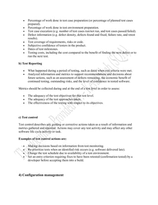    Percentage of work done in test case preparation (or percentage of planned test cases
       prepared).
      Percentage of work done in test environment preparation.
      Test case execution (e.g. number of test cases run/not run, and test cases passed/failed).
      Defect information (e.g. defect density, defects found and fixed, failure rate, and retest
       results).
      Test coverage of requirements, risks or code.
      Subjective confidence of testers in the product.
      Dates of test milestones.
      Testing costs, including the cost compared to the benefit of finding the next defect or to
       run the next test.

b) Test Reporting

      What happened during a period of testing, such as dates when exit criteria were met.
      Analyzed information and metrics to support recommendations and decisions about
       future actions, such as an assessment of defects remaining, the economic benefit of
       continued testing, outstanding risks, and the level of confidence in tested software.

Metrics should be collected during and at the end of a test level in order to assess:

      The adequacy of the test objectives for that test level.
      The adequacy of the test approaches taken.
      The effectiveness of the testing with respect to its objectives.



c) Test control

Test control describes any guiding or corrective actions taken as a result of information and
metrics gathered and reported. Actions may cover any test activity and may affect any other
software life cycle activity or task.

Examples of test control actions are:

      Making decisions based on information from test monitoring.
      Re-prioritize tests when an identified risk occurs (e.g. software delivered late).
      Change the test schedule due to availability of a test environment.
      Set an entry criterion requiring fixes to have been retested (confirmation tested) by a
       developer before accepting them into a build.



4) Configuration management
 