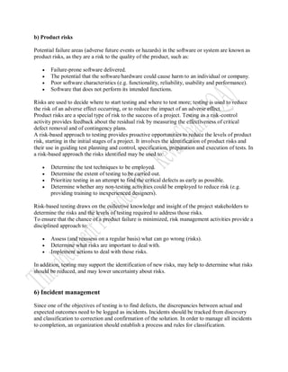 b) Product risks

Potential failure areas (adverse future events or hazards) in the software or system are known as
product risks, as they are a risk to the quality of the product, such as:

      Failure-prone software delivered.
      The potential that the software/hardware could cause harm to an individual or company.
      Poor software characteristics (e.g. functionality, reliability, usability and performance).
      Software that does not perform its intended functions.

Risks are used to decide where to start testing and where to test more; testing is used to reduce
the risk of an adverse effect occurring, or to reduce the impact of an adverse effect.
Product risks are a special type of risk to the success of a project. Testing as a risk-control
activity provides feedback about the residual risk by measuring the effectiveness of critical
defect removal and of contingency plans.
A risk-based approach to testing provides proactive opportunities to reduce the levels of product
risk, starting in the initial stages of a project. It involves the identification of product risks and
their use in guiding test planning and control, specification, preparation and execution of tests. In
a risk-based approach the risks identified may be used to:

      Determine the test techniques to be employed.
      Determine the extent of testing to be carried out.
      Prioritize testing in an attempt to find the critical defects as early as possible.
      Determine whether any non-testing activities could be employed to reduce risk (e.g.
       providing training to inexperienced designers).

Risk-based testing draws on the collective knowledge and insight of the project stakeholders to
determine the risks and the levels of testing required to address those risks.
To ensure that the chance of a product failure is minimized, risk management activities provide a
disciplined approach to:

      Assess (and reassess on a regular basis) what can go wrong (risks).
      Determine what risks are important to deal with.
      Implement actions to deal with those risks.

In addition, testing may support the identification of new risks, may help to determine what risks
should be reduced, and may lower uncertainty about risks.


6) Incident management

Since one of the objectives of testing is to find defects, the discrepancies between actual and
expected outcomes need to be logged as incidents. Incidents should be tracked from discovery
and classification to correction and confirmation of the solution. In order to manage all incidents
to completion, an organization should establish a process and rules for classification.
 