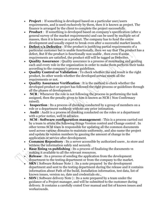    Project : If something is developed based on a particular user/users
    requirements, and is used exclusively by them, then it is known as project. The
    finance is arranged by the client to complete the project successfully.
   Product : If something is developed based on company's specification (after a
    general survey of the market requirements) and can be used by multiple set of
    masses, then it is known as a product. The company has to fund the entire
    development and usually expect to break even after a successful market launch.
   Defect v/s Defective : If the product is justifying partial requirements of a
    particular customer but is usable functionally, then we say that The product has a
    defect, But If the product is functionally non usable , then even if some
    requirements are satisfied, the product still will be tagged as Defective.
   Quality Assurance : Quality assurance is a process of monitoring and guiding
    each and every role in the organization in order to make them perform their tasks
    according to the company's process guidelines.
   Quality Control or Validation : To check whether the end result is the right
    product, In other words whether the developed service meets all the
    requirements or not.
   Quality Assurance Verification : It is the method to check whether the
    developed product or project has followed the right process or guidelines through
    all the phases of development.
    NCR : Whenever the role is not following the process in performing the task
    assigned, then the penalty given to him is known as NCR ( Non Confirmacy
    raised).
    Inspection : Its a process of checking conducted by a group of members on a
    role or a department suddenly without any prior intimation.
    Audit : Audit is a process of checking conducted on the roles or a department
    with a prior notice, well in advance.
    SCM : Software configuration management : This is a process carried out
    by a team to attain the following things Version control and Change control . In
    other terms SCM team is responsible for updating all the common documents
    used across various domains to maintain uniformity, and also name the project
    and update its version numbers by gauzing the amount of change in the
    application or service after development.
   Common Repository : Its a server accessible by authorized users , to store and
    retrieve the information safely and securely.
   Base lining vs publishing : Its a process of finalizing the documents vs
    making it available to all the relevant resources.
   Release : Its a process of sending the application from the development
    department to the testing department or from the company to the market.
   SRN ( Software Release Note ) : Its a note prepared by the development
    department and sent to the testing department during the release and it contains
    information about Path of the build, Installation information, test data, list of
    known issues, version no, date and credentials etc.,
   SDN ( Software delivery Note ) : Its a note prepared by a team under the
    guidance of a Project manager, and will be submitted to the customer during
    delivery. It contains a carefully crated User manual and list of known issues and
    workarounds.
 