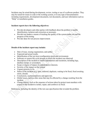 Incidents may be raised during development, review, testing or use of a software product. They
may be raised for issues in code or the working system, or in any type of documentation
including requirements, development documents, test documents, and user information such as
“Help” or installation guides.


Incident reports have the following objectives:

      Provide developers and other parties with feedback about the problem to enable
       identification, isolation and correction as necessary.
      Provide test leaders a means of tracking the quality of the system under test and the
       progress of the testing.
      Provide ideas for test process improvement.



Details of the incident report may include:

      Date of issue, issuing organization, and author.
      Expected and actual results.
      Identification of the test item (configuration item) and environment.
      Software or system life cycle process in which the incident was observed.
      Description of the incident to enable reproduction and resolution, including logs,
       database dumps or screenshots.
      Scope or degree of impact on stakeholder(s) interests.
      Severity of the impact on the system.
      Urgency/priority to fix.
      Status of the incident (e.g. open, deferred, duplicate, waiting to be fixed, fixed awaiting
       retest, closed).
      Conclusions, recommendations and approvals.
      Global issues, such as other areas that may be affected by a change resulting from the
       incident.
      Change history, such as the sequence of actions taken by project team members with
       respect to the incident to isolate, repair, and confirm it as fixed.

References, including the identity of the test case specification that revealed the problem.
 