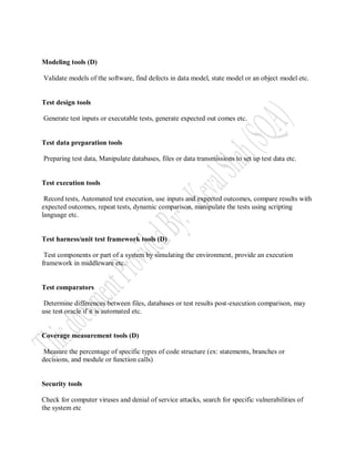 Modeling tools (D)

Validate models of the software, find defects in data model, state model or an object model etc.


Test design tools

Generate test inputs or executable tests, generate expected out comes etc.


Test data preparation tools

Preparing test data, Manipulate databases, files or data transmissions to set up test data etc.


Test execution tools

 Record tests, Automated test execution, use inputs and expected outcomes, compare results with
expected outcomes, repeat tests, dynamic comparison, manipulate the tests using scripting
language etc.


Test harness/unit test framework tools (D)

 Test components or part of a system by simulating the environment, provide an execution
framework in middleware etc.


Test comparators

 Determine differences between files, databases or test results post-execution comparison, may
use test oracle if it is automated etc.


Coverage measurement tools (D)

 Measure the percentage of specific types of code structure (ex: statements, branches or
decisions, and module or function calls)


Security tools

Check for computer viruses and denial of service attacks, search for specific vulnerabilities of
the system etc
 