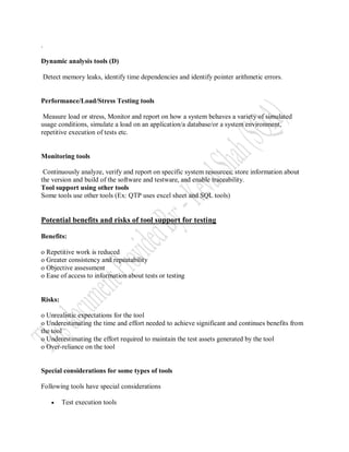 .

Dynamic analysis tools (D)

    Detect memory leaks, identify time dependencies and identify pointer arithmetic errors.


Performance/Load/Stress Testing tools

 Measure load or stress, Monitor and report on how a system behaves a variety of simulated
usage conditions, simulate a load on an application/a database/or a system environment,
repetitive execution of tests etc.


Monitoring tools

 Continuously analyze, verify and report on specific system resources; store information about
the version and build of the software and testware, and enable traceability.
Tool support using other tools
Some tools use other tools (Ex: QTP uses excel sheet and SQL tools)


Potential benefits and risks of tool support for testing

Benefits:

o Repetitive work is reduced
o Greater consistency and repeatability
o Objective assessment
o Ease of access to information about tests or testing


Risks:

o Unrealistic expectations for the tool
o Underestimating the time and effort needed to achieve significant and continues benefits from
the tool
o Underestimating the effort required to maintain the test assets generated by the tool
o Over-reliance on the tool


Special considerations for some types of tools

Following tools have special considerations

          Test execution tools
 