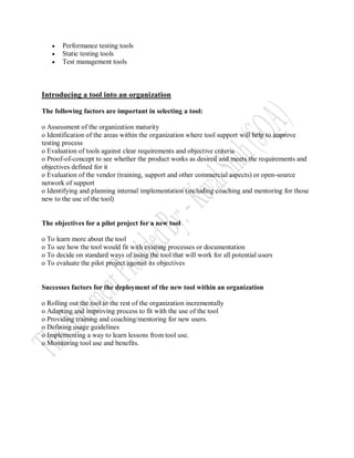    Performance testing tools
      Static testing tools
      Test management tools



Introducing a tool into an organization

The following factors are important in selecting a tool:

o Assessment of the organization maturity
o Identification of the areas within the organization where tool support will help to improve
testing process
o Evaluation of tools against clear requirements and objective criteria
o Proof-of-concept to see whether the product works as desired and meets the requirements and
objectives defined for it
o Evaluation of the vendor (training, support and other commercial aspects) or open-source
network of support
o Identifying and planning internal implementation (including coaching and mentoring for those
new to the use of the tool)


The objectives for a pilot project for a new tool

o To learn more about the tool
o To see how the tool would fit with existing processes or documentation
o To decide on standard ways of using the tool that will work for all potential users
o To evaluate the pilot project agonist its objectives


Successes factors for the deployment of the new tool within an organization

o Rolling out the tool to the rest of the organization incrementally
o Adapting and improving process to fit with the use of the tool
o Providing training and coaching/mentoring for new users.
o Defining usage guidelines
o Implementing a way to learn lessons from tool use.
o Monitoring tool use and benefits.
 