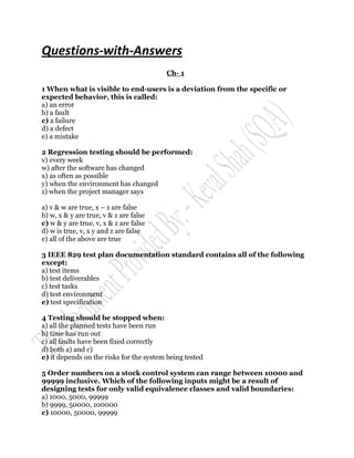 Questions-with-Answers
                                         Ch- 1

1 When what is visible to end-users is a deviation from the specific or
expected behavior, this is called:
a) an error
b) a fault
c) a failure
d) a defect
e) a mistake

2 Regression testing should be performed:
v) every week
w) after the software has changed
x) as often as possible
y) when the environment has changed
z) when the project manager says

a) v & w are true, x – z are false
b) w, x & y are true, v & z are false
c) w & y are true, v, x & z are false
d) w is true, v, x y and z are false
e) all of the above are true

3 IEEE 829 test plan documentation standard contains all of the following
except:
a) test items
b) test deliverables
c) test tasks
d) test environment
e) test specification

4 Testing should be stopped when:
a) all the planned tests have been run
b) time has run out
c) all faults have been fixed correctly
d) both a) and c)
e) it depends on the risks for the system being tested

5 Order numbers on a stock control system can range between 10000 and
99999 inclusive. Which of the following inputs might be a result of
designing tests for only valid equivalence classes and valid boundaries:
a) 1000, 5000, 99999
b) 9999, 50000, 100000
c) 10000, 50000, 99999
 