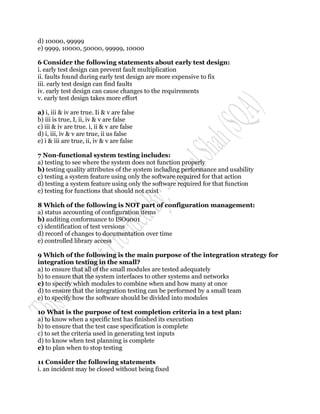 d) 10000, 99999
e) 9999, 10000, 50000, 99999, 10000

6 Consider the following statements about early test design:
i. early test design can prevent fault multiplication
ii. faults found during early test design are more expensive to fix
iii. early test design can find faults
iv. early test design can cause changes to the requirements
v. early test design takes more effort

a) i, iii & iv are true. Ii & v are false
b) iii is true, I, ii, iv & v are false
c) iii & iv are true. i, ii & v are false
d) i, iii, iv & v are true, ii us false
e) i & iii are true, ii, iv & v are false

7 Non-functional system testing includes:
a) testing to see where the system does not function properly
b) testing quality attributes of the system including performance and usability
c) testing a system feature using only the software required for that action
d) testing a system feature using only the software required for that function
e) testing for functions that should not exist

8 Which of the following is NOT part of configuration management:
a) status accounting of configuration items
b) auditing conformance to ISO9001
c) identification of test versions
d) record of changes to documentation over time
e) controlled library access

9 Which of the following is the main purpose of the integration strategy for
integration testing in the small?
a) to ensure that all of the small modules are tested adequately
b) to ensure that the system interfaces to other systems and networks
c) to specify which modules to combine when and how many at once
d) to ensure that the integration testing can be performed by a small team
e) to specify how the software should be divided into modules

10 What is the purpose of test completion criteria in a test plan:
a) to know when a specific test has finished its execution
b) to ensure that the test case specification is complete
c) to set the criteria used in generating test inputs
d) to know when test planning is complete
e) to plan when to stop testing

11 Consider the following statements
i. an incident may be closed without being fixed
 
