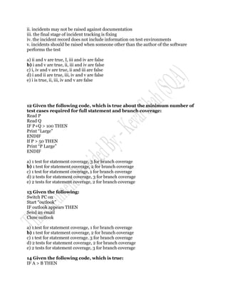 ii. incidents may not be raised against documentation
iii. the final stage of incident tracking is fixing
iv. the incident record does not include information on test environments
v. incidents should be raised when someone other than the author of the software
performs the test

a) ii and v are true, I, iii and iv are false
b) i and v are true, ii, iii and iv are false
c) i, iv and v are true, ii and iii are false
d) i and ii are true, iii, iv and v are false
e) i is true, ii, iii, iv and v are false




12 Given the following code, which is true about the minimum number of
test cases required for full statement and branch coverage:
Read P
Read Q
IF P+Q > 100 THEN
Print “Large”
ENDIF
If P > 50 THEN
Print “P Large”
ENDIF

a) 1 test for statement coverage, 3 for branch coverage
b) 1 test for statement coverage, 2 for branch coverage
c) 1 test for statement coverage, 1 for branch coverage
d) 2 tests for statement coverage, 3 for branch coverage
e) 2 tests for statement coverage, 2 for branch coverage

13 Given the following:
Switch PC on
Start “outlook”
IF outlook appears THEN
Send an email
Close outlook

a) 1 test for statement coverage, 1 for branch coverage
b) 1 test for statement coverage, 2 for branch coverage
c) 1 test for statement coverage. 3 for branch coverage
d) 2 tests for statement coverage, 2 for branch coverage
e) 2 tests for statement coverage, 3 for branch coverage

14 Given the following code, which is true:
IF A > B THEN
 