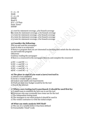 C=A–B
ELSE
C=A+B
ENDIF
Read D
IF C = D Then
Print “Error”
ENDIF

a) 1 test for statement coverage, 3 for branch coverage
b) 2 tests for statement coverage, 2 for branch coverage
c) 2 tests for statement coverage. 3 for branch coverage
d) 3 tests for statement coverage, 3 for branch coverage
e) 3 tests for statement coverage, 2 for branch coverage

15 Consider the following:
Pick up and read the newspaper
Look at what is on television
If there is a program that you are interested in watching then switch the the television
on and watch the program
Otherwise
Continue reading the newspaper
If there is a crossword in the newspaper then try and complete the crossword

a) SC = 1 and DC = 1
b) SC = 1 and DC = 2
c) SC = 1 and DC = 3
d) SC = 2 and DC = 2
e) SC = 2 and DC = 3

16 The place to start if you want a (new) test tool is:
a) Attend a tool exhibition
b) Invite a vendor to give a demo
c) Analyze your needs and requirements
d) Find out what your budget would be for the tool
e) Search the internet

17 When a new testing tool is purchased, it should be used first by:
a) A small team to establish the best way to use the tool
b) Everyone who may eventually have some use for the tool
c) The independent testing team
d) The managers to see what projects it should be used in
e) The vendor contractor to write the initial scripts

18 What can static analysis NOT find?
a) The use of a variable before it has been defined
b) Unreachable (“dead”) code
 