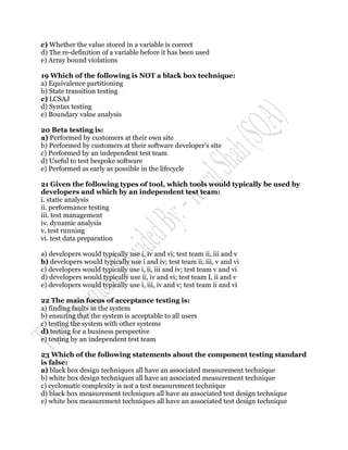 c) Whether the value stored in a variable is correct
d) The re-definition of a variable before it has been used
e) Array bound violations

19 Which of the following is NOT a black box technique:
a) Equivalence partitioning
b) State transition testing
c) LCSAJ
d) Syntax testing
e) Boundary value analysis

20 Beta testing is:
a) Performed by customers at their own site
b) Performed by customers at their software developer‟s site
c) Performed by an independent test team
d) Useful to test bespoke software
e) Performed as early as possible in the lifecycle

21 Given the following types of tool, which tools would typically be used by
developers and which by an independent test team:
i. static analysis
ii. performance testing
iii. test management
iv. dynamic analysis
v. test running
vi. test data preparation

a) developers would typically use i, iv and vi; test team ii, iii and v
b) developers would typically use i and iv; test team ii, iii, v and vi
c) developers would typically use i, ii, iii and iv; test team v and vi
d) developers would typically use ii, iv and vi; test team I, ii and v
e) developers would typically use i, iii, iv and v; test team ii and vi

22 The main focus of acceptance testing is:
a) finding faults in the system
b) ensuring that the system is acceptable to all users
c) testing the system with other systems
d) testing for a business perspective
e) testing by an independent test team

23 Which of the following statements about the component testing standard
is false:
a) black box design techniques all have an associated measurement technique
b) white box design techniques all have an associated measurement technique
c) cyclomatic complexity is not a test measurement technique
d) black box measurement techniques all have an associated test design technique
e) white box measurement techniques all have an associated test design technique
 