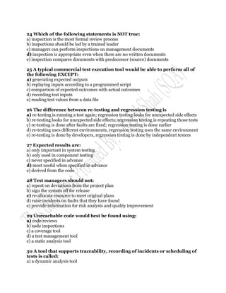 24 Which of the following statements is NOT true:
a) inspection is the most formal review process
b) inspections should be led by a trained leader
c) managers can perform inspections on management documents
d) inspection is appropriate even when there are no written documents
e) inspection compares documents with predecessor (source) documents

25 A typical commercial test execution tool would be able to perform all of
the following EXCEPT:
a) generating expected outputs
b) replaying inputs according to a programmed script
c) comparison of expected outcomes with actual outcomes
d) recording test inputs
e) reading test values from a data file

26 The difference between re-testing and regression testing is
a) re-testing is running a test again; regression testing looks for unexpected side effects
b) re-testing looks for unexpected side effects; regression testing is repeating those tests
c) re-testing is done after faults are fixed; regression testing is done earlier
d) re-testing uses different environments, regression testing uses the same environment
e) re-testing is done by developers, regression testing is done by independent testers

27 Expected results are:
a) only important in system testing
b) only used in component testing
c) never specified in advance
d) most useful when specified in advance
e) derived from the code

28 Test managers should not:
a) report on deviations from the project plan
b) sign the system off for release
c) re-allocate resource to meet original plans
d) raise incidents on faults that they have found
e) provide information for risk analysis and quality improvement

29 Unreachable code would best be found using:
a) code reviews
b) code inspections
c) a coverage tool
d) a test management tool
e) a static analysis tool

30 A tool that supports traceability, recording of incidents or scheduling of
tests is called:
a) a dynamic analysis tool
 