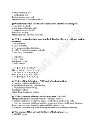 b) a test execution tool
c) a debugging tool
d) a test management tool
e) a configuration management tool

31 What information need not be included in a test incident report:
a) how to fix the fault
b) how to reproduce the fault
c) test environment details
d) severity, priority
e) the actual and expected outcomes

32 Which expression best matches the following characteristics or review
processes:
1. led by author
2. Undocumented
3. No management participation
4. Led by A trained moderator or leader
5. uses entry exit criteria

s) inspection
t) peer review
u) informal review
v) walkthrough

a) s = 4, t = 3, u = 2 and 5, v = 1
b) s = 4 and 5, t = 3, u = 2, v = 1
c) s = 1 and 5, t = 3, u = 2, v = 4
d) s = 5, t = 4, u = 3, v = 1 and 2
e) s = 4 and 5, t = 1, u = 2, v = 3

33 Which of the following is NOT part of system testing:
a) business process-based testing
b) performance, load and stress testing
c) requirements-based testing
d) usability testing
e) top-down integration testing

34 What statement about expected outcomes is FALSE:
a) expected outcomes are defined by the software‟s behavior
b) expected outcomes are derived from a specification, not from the code
c) expected outcomes include outputs to a screen and changes to files and databases
d) expected outcomes should be predicted before a test is run
e) expected outcomes may include timing constraints such as response times

35 The standard that gives definitions of testing terms is:
a) ISO/IEC 12207
 