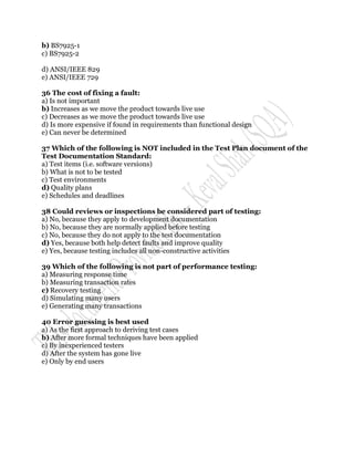 b) BS7925-1
c) BS7925-2

d) ANSI/IEEE 829
e) ANSI/IEEE 729

36 The cost of fixing a fault:
a) Is not important
b) Increases as we move the product towards live use
c) Decreases as we move the product towards live use
d) Is more expensive if found in requirements than functional design
e) Can never be determined

37 Which of the following is NOT included in the Test Plan document of the
Test Documentation Standard:
a) Test items (i.e. software versions)
b) What is not to be tested
c) Test environments
d) Quality plans
e) Schedules and deadlines

38 Could reviews or inspections be considered part of testing:
a) No, because they apply to development documentation
b) No, because they are normally applied before testing
c) No, because they do not apply to the test documentation
d) Yes, because both help detect faults and improve quality
e) Yes, because testing includes all non-constructive activities

39 Which of the following is not part of performance testing:
a) Measuring response time
b) Measuring transaction rates
c) Recovery testing
d) Simulating many users
e) Generating many transactions

40 Error guessing is best used
a) As the first approach to deriving test cases
b) After more formal techniques have been applied
c) By inexperienced testers
d) After the system has gone live
e) Only by end users
 
