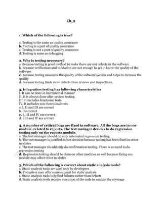 Ch- 2



1. Which of the following is true?

a. Testing is the same as quality assurance
b. Testing is a part of quality assurance
c. Testing is not a part of quality assurance
d. Testing is same as debugging

2. Why is testing necessary?
a. Because testing is good method to make there are not defects in the software
b. Because verification and validation are not enough to get to know the quality of the
software
c. Because testing measures the quality of the software system and helps to increase the
quality
d. Because testing finds more defects than reviews and inspections.

3. Integration testing has following characteristics
I. It can be done in incremental manner
II. It is always done after system testing
III. It includes functional tests
IV. It includes non-functional tests
a. I, II and III are correct
b. I is correct
c. I, III and IV are correct
d. I, II and IV are correct

4. A number of critical bugs are fixed in software. All the bugs are in one
module, related to reports. The test manager decides to do regression
testing only on the reports module.
a. The test manager should do only automated regression testing.
b. The test manager is justified in her decision because no bug has been fixed in other
modules
c. The test manager should only do confirmation testing. There is no need to do
regression testing
d. Regression testing should be done on other modules as well because fixing one
module may affect other modules

5. Which of the following is correct about static analysis tools?
a. Static analysis tools are used only by developers
b. Compilers may offer some support for static analysis
c. Static analysis tools help find failures rather than defects
d. Static analysis tools require execution of the code to analyze the coverage
 