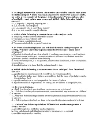 6. In a flight reservation system, the number of available seats in each plane
model is an input. A plane may have any positive number of available seats,
up to the given capacity of the plane. Using Boundary Value analysis, a list
of available – seat values were generated. Which of the following lists is
correct?
a. 1, 2, capacity -1, capacity, capacity plus 1
b. 0, 1, capacity, capacity plus 1
c. 0, 1, 2, capacity plus 1, a very large number
d. 0, 1, 10, 100, capacity, capacity plus one

7. Which of the following is correct about static analysis tools
a. They help you find defects rather than failures
b. They are used by developers only
c. They require compilation of code
d. They are useful only for regulated industries

8. In foundation level syllabus you will find the main basic principles of
testing. Which of the following sentences describes one of these basic
principles?
a. Complete testing of software is attainable if you have enough resources and test tools
b. With automated testing you can make statements with more confidence about the
Quality of a product than with manual testing
c. For a software system, it is not possible, under normal conditions, to test all input and
preconditions.
d. A goal of testing is to show that the software is defect free.

9. Which of the following statements contains a valid goal for a functional
test set?
a. A goal is that no more failures will result from the remaining defects
    b. A goal is to find as many failures as possible so that the cause of the failures can be
    identified and fixed
c. A goal is to eliminate as much as possible the causes of defects
d. A goal is to fulfill all requirements for testing that are defined in the project plan.

10. In system testing...
a. .. Both functional and non-functional requirements are to be tested
b. ... Only functional requirements are tested; non-functional requirements are validated
in a review
c. ... Only non-functional requirements are tested; functional requirements are validated
in a review
d. ... Only requirements which are listed in the specification document are to be tested

11. Which of the following activities differentiate a walkthrough from a
formal review?
a. A walkthrough does not follow a defined process
b. For a walkthrough individual preparation by the reviewers is optional
c. A walkthrough requires meeting
 