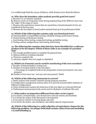 d. A walkthrough finds the causes of failures, while formal review finds the failures

12. Why does the boundary value analysis provide good test cases?
a. Because it is an industry standard
b. Because errors are frequently made during programming of the different cases near
the „edges‟ of the range of values
c. Because only equivalence classes that are equal from a functional point of view are
considered in the test cases
d. Because the test object is tested under maximal load up to its performance limits

13. Which of the following list contains only non-functional tests?
a. Interoperability (compatibility) testing, reliability testing, performance testing
b. System testing, performance testing
c. Load testing, stress testing, component testing, portability testing
d. Testing various configurations, beta testing, load testing

14. The following list contains risks that have been identified for a software
product to be developed. Which of these risks is an example of a product
risk?
a. Not enough qualified testers to complete the planned tests
b. Software delivery is behind schedule
c. Threat to a patient‟s life
d. 3rd party supplier does not supply as stipulated

15. Which set of metrics can be used for monitoring of the test execution?
a. Number of detected defects, testing cost;
b. Number of residual defects in the test object.
    c. Percentage of completed tasks in the preparation of test environment; test cases
    prepared
d. Number of test cases run / not run; test cases passed / failed

16. Which of the following statements is correct?
a. Static analysis tools produce statistics during program execution
b. Configuration management systems allow us to provide accurate defect statistics of
different configurations
c. Stress testing tools examine the behaviour of the test object at or beyond full load
d. Performance measurement tools can be used in all phases of software life-cycle

17. What makes an inspection different from other review types?
a. It is led by a trained leader, uses formal entry and exit criteria and checklists
b. It is led by the author of the document to be inspected
c. It can only be used for reviewing design and code
d. It is led by the author, uses checklists, and collects data for improvement

18. Which of the following is a valid collection of equivalence classes for the
following problem: An integer field shall contain values from and including
1 to and including 15
 
