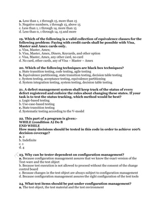 a. Less than 1, 1 through 15, more than 15
b. Negative numbers, 1 through 15, above 15
c. Less than 1, 1 through 14, more than 15
d. Less than 0, 1 through 14, 15 and more

19. Which of the following is a valid collection of equivalence classes for the
following problem: Paying with credit cards shall be possible with Visa,
Master and Amex cards only.
a. Visa, Master, Amex;
b. Visa, Master, Amex, Diners, Keycards, and other option
c. Visa, Master, Amex, any other card, no card
d. No card, other cards, any of Visa – Master – Amex

20. Which of the following techniques are black box techniques?
a. State transition testing, code testing, agile testing
b. Equivalence partitioning, state transition testing, decision table testing
c. System testing, acceptance testing, equivalence partitioning
d. System integration testing, system testing, decision table testing

21. A defect management system shall keep track of the status of every
defect registered and enforce the rules about changing these states. If your
task is to test the status tracking, which method would be best?
a. Logic-based testing
b. Use-case-based testing
c. State transition testing
d. Systematic testing according to the V-model

22. This part of a program is given:-
WHILE (condition A) Do B
END WHILE
How many decisions should be tested in this code in order to achieve 100%
decision coverage?
a. 2
b. Indefinite
c. 1
d. 4

23. Why can be tester dependent on configuration management?
a. Because configuration management assures that we know the exact version of the
Test-ware and the test object
b. Because test execution is not allowed to proceed without the consent of the change
control board
c. Because changes in the test object are always subject to configuration management
d. Because configuration management assures the right configuration of the test tools

24. What test items should be put under configuration management?
a. The test object, the test material and the test environment
 