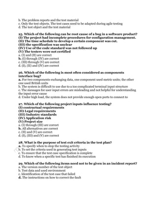 b. The problem reports and the test material
c. Only the test objects. The test cases need to be adapted during agile testing
d. The test object and the test material

25. Which of the following can be root cause of a bug in a software product?
(I) The project had incomplete procedures for configuration management.
(II) The time schedule to develop a certain component was cut.
(III) the specification was unclear
(IV) Use of the code standard was not followed up
(V) The testers were not certified
a. (I) and (II) are correct
b. (I) through (IV) are correct
c. (III) through (V) are correct
d. (I), (II) and (IV) are correct

26. Which of the following is most often considered as components
interface bug?
a. For two components exchanging data, one component used metric units; the other
one used British units
b. The system is difficult to use due to a too complicated terminal input structure
c. The messages for user input errors are misleading and not helpful for understanding
the input error cause
d. Under high load, the system does not provide enough open ports to connect to

27. Which of the following project inputs influence testing?
(I) contractual requirements
(II) Legal requirements
(III) Industry standards
(IV) Application risk
(V) Project size
a. (I) through (III) are correct
b. All alternatives are correct
c. (II) and (V) are correct
d. (I), (III) and (V) are correct

28. What is the purpose of test exit criteria in the test plan?
a. To specify when to stop the testing activity
b. To set the criteria used in generating test inputs
c. To ensure that the test case specification is complete
d. To know when a specific test has finished its execution

29. Which of the following items need not to be given in an incident report?
a. The version number of the test object
b. Test data and used environment
c. Identification of the test case that failed
d. The instructions on how to correct the fault
 