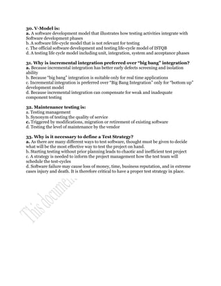 30. V-Model is:
a. A software development model that illustrates how testing activities integrate with
Software development phases
b. A software life-cycle model that is not relevant for testing
c. The official software development and testing life-cycle model of ISTQB
d. A testing life cycle model including unit, integration, system and acceptance phases

31. Why is incremental integration preferred over “big bang” integration?
a. Because incremental integration has better early defects screening and isolation
ability
b. Because “big bang” integration is suitable only for real time applications
c. Incremental integration is preferred over “Big Bang Integration” only for “bottom up”
development model
d. Because incremental integration can compensate for weak and inadequate
component testing

32. Maintenance testing is:
a. Testing management
b. Synonym of testing the quality of service
c. Triggered by modifications, migration or retirement of existing software
d. Testing the level of maintenance by the vendor

33. Why is it necessary to define a Test Strategy?
a. As there are many different ways to test software, thought must be given to decide
what will be the most effective way to test the project on hand.
b. Starting testing without prior planning leads to chaotic and inefficient test project
c. A strategy is needed to inform the project management how the test team will
schedule the test-cycles
d. Software failure may cause loss of money, time, business reputation, and in extreme
cases injury and death. It is therefore critical to have a proper test strategy in place.
 