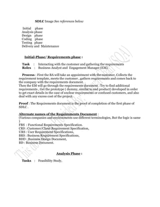 SDLC Image See references below

  Initial phase
  Analysis phase
  Design phase
  Coding phase
  Testing phase
  Delivery and Maintenance


    Initial-Phase/ Requirements phase :

  Task : Interacting with the customer and gathering the requirements
  Roles : Business Analyst and Engagement Manager (EM).

   Process : First the BA will take an appointment with the customer, Collects the
requirement template, meets the customer , gathers requirements and comes back to
the company with the requirements document.
Then the EM will go through the requirements document . Try to find additional
requirements , Get the prototype ( dummy, similar to end product) developed in order
to get exact details in the case of unclear requirements or confused customers, and also
deal with any excess cost of the project.

Proof : The Requirements document is the proof of completion of the first phase of
SDLC .

Alternate names of the Requirements Document :
(Various companies and environments use different terminologies, But the logic is same
)
FRS : Functional Requirements Specification.
CRS : Customer/Client Requirement Specification,
URS : User Requirement Specifications,
BRS : Business Requirement Specifications,
BDD : Business Design Document,
BD : Business Document.


                           Analysis Phase :

  Tasks : Feasibility Study,
 