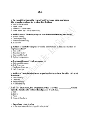 Ch-3



1. An input field takes the year of birth between 1900 and 2004
The boundary values for testing this field are
a. 0,1900,2004,2005
b. 1900, 2004
c. 1899,1900,2004,2005
d. 1899, 1900, 1901,2003,2004,2005

2. Which one of the following are non-functional testing methods?
a. System testing
b. Usability testing
c. Performance testing
d. b & c both

3. Which of the following tools would be involved in the automation of
regression test?
a. Data tester
b. Boundary tester
c. Capture/Playback
d. Output comparator.

4. Incorrect form of Logic coverage is:
a. Statement Coverage
b. Pole Coverage
c. Condition Coverage
d. Path Coverage

5. Which of the following is not a quality characteristic listed in ISO 9126
Standard?
a. Functionality
b. Usability
c. Supportability
d. Maintainability

6. To test a function, the programmer has to write a _________, which
calls the function to be tested and passes it test data.
a. Stub
b. Driver
c. Proxy
d. None of the above


7. Boundary value testing
a. Is the same as equivalence partitioning tests?
 