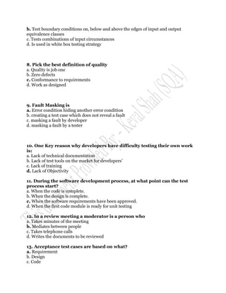 b. Test boundary conditions on, below and above the edges of input and output
equivalence classes
c. Tests combinations of input circumstances
d. Is used in white box testing strategy



8. Pick the best definition of quality
a. Quality is job one
b. Zero defects
c. Conformance to requirements
d. Work as designed



9. Fault Masking is
a. Error condition hiding another error condition
b. creating a test case which does not reveal a fault
c. masking a fault by developer
d. masking a fault by a tester



10. One Key reason why developers have difficulty testing their own work
is:
a. Lack of technical documentation
b. Lack of test tools on the market for developers‟
c. Lack of training
d. Lack of Objectivity

11. During the software development process, at what point can the test
process start?
a. When the code is complete.
b. When the design is complete.
c. When the software requirements have been approved.
d. When the first code module is ready for unit testing

12. In a review meeting a moderator is a person who
a. Takes minutes of the meeting
b. Mediates between people
c. Takes telephone calls
d. Writes the documents to be reviewed

13. Acceptance test cases are based on what?
a. Requirement
b. Design
c. Code
 