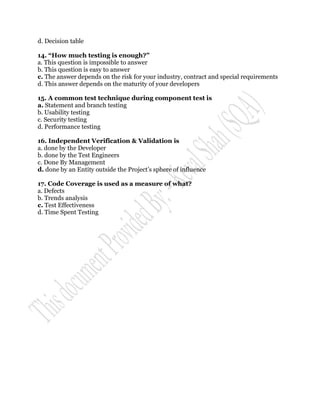 d. Decision table

14. “How much testing is enough?”
a. This question is impossible to answer
b. This question is easy to answer
c. The answer depends on the risk for your industry, contract and special requirements
d. This answer depends on the maturity of your developers

15. A common test technique during component test is
a. Statement and branch testing
b. Usability testing
c. Security testing
d. Performance testing

16. Independent Verification & Validation is
a. done by the Developer
b. done by the Test Engineers
c. Done By Management
d. done by an Entity outside the Project‟s sphere of influence

17. Code Coverage is used as a measure of what?
a. Defects
b. Trends analysis
c. Test Effectiveness
d. Time Spent Testing
 