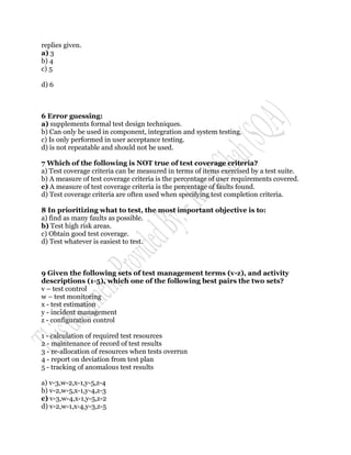 replies given.
a) 3
b) 4
c) 5

d) 6



6 Error guessing:
a) supplements formal test design techniques.
b) Can only be used in component, integration and system testing.
c) Is only performed in user acceptance testing.
d) is not repeatable and should not be used.

7 Which of the following is NOT true of test coverage criteria?
a) Test coverage criteria can be measured in terms of items exercised by a test suite.
b) A measure of test coverage criteria is the percentage of user requirements covered.
c) A measure of test coverage criteria is the percentage of faults found.
d) Test coverage criteria are often used when specifying test completion criteria.

8 In prioritizing what to test, the most important objective is to:
a) find as many faults as possible.
b) Test high risk areas.
c) Obtain good test coverage.
d) Test whatever is easiest to test.



9 Given the following sets of test management terms (v-z), and activity
descriptions (1-5), which one of the following best pairs the two sets?
v – test control
w – test monitoring
x - test estimation
y - incident management
z - configuration control

1 - calculation of required test resources
2 - maintenance of record of test results
3 - re-allocation of resources when tests overrun
4 - report on deviation from test plan
5 - tracking of anomalous test results

a) v-3,w-2,x-1,y-5,z-4
b) v-2,w-5,x-1,y-4,z-3
c) v-3,w-4,x-1,y-5,z-2
d) v-2,w-1,x-4,y-3,z-5
 